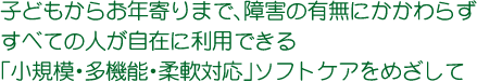 子どもからお年寄りまで、障害の有無にかかわらずすべての人が自在に利用できる「小規模・多機能・柔軟対応」ソフトケアをめざして 子どもからお年寄りまで、障害の有無にかかわらずすべての人が自在に利用できる「小規模・多機能・柔軟対応」ソフトケアをめざして